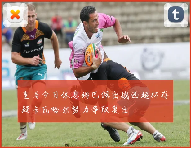 皇马今日休息姆巴佩出战西超杯存疑卡瓦哈尔努力争取复出