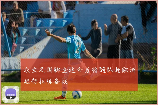 众女足国脚全运会后将随队赴欧洲进行拉练备战