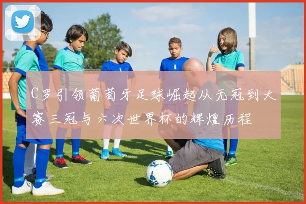 C罗引领葡萄牙足球崛起从无冠到大赛三冠与六次世界杯的辉煌历程