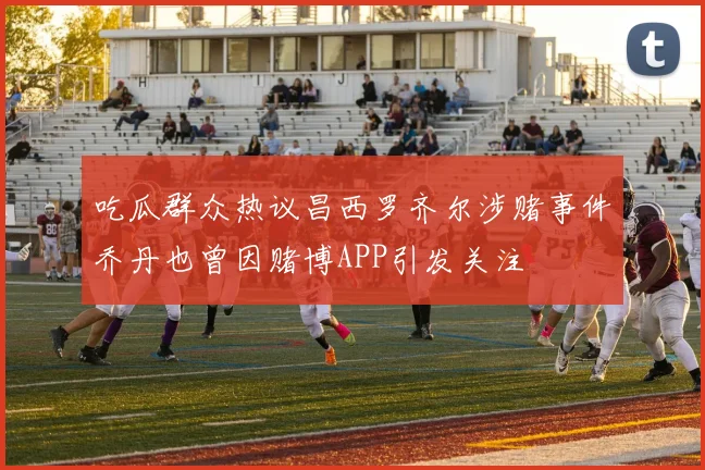 吃瓜群众热议昌西罗齐尔涉赌事件乔丹也曾因赌博APP引发关注