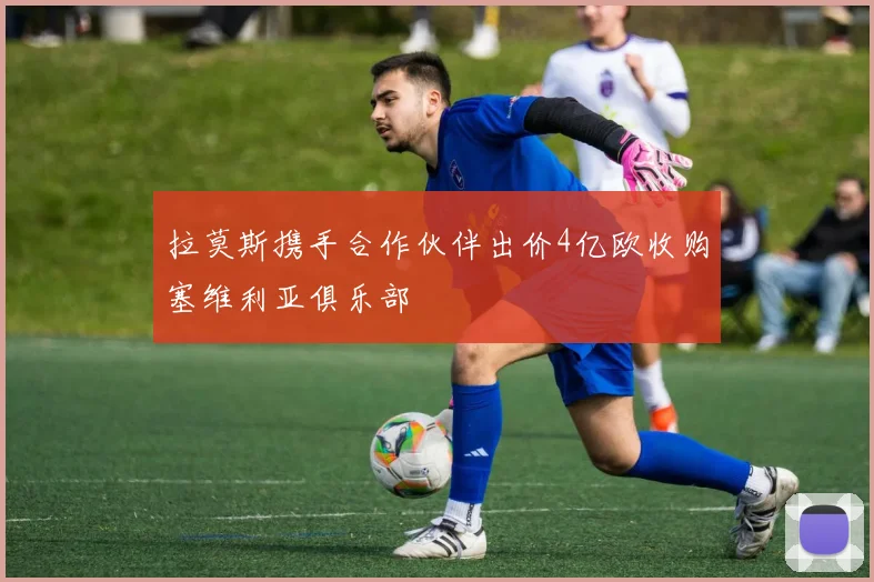 拉莫斯携手合作伙伴出价4亿欧收购塞维利亚俱乐部