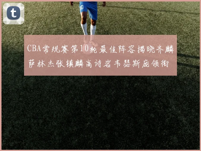 CBA常规赛第10轮最佳阵容揭晓齐麟萨林杰张镇麟高诗岩韦瑟斯庞领衔出战