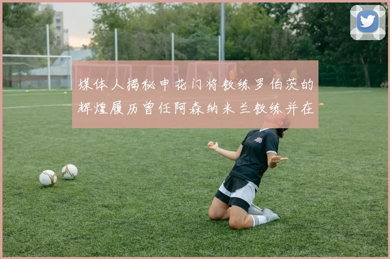 媒体人揭秘申花门将教练罗伯茨的辉煌履历曾任阿森纳米兰教练并在华夏执教