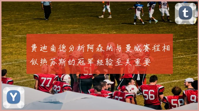 费迪南德分析阿森纳与曼城赛程相似热苏斯的冠军经验至关重要