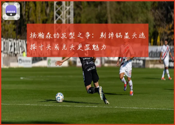 杨瀚森的发型之争：剃掉锅盖头选择寸头或光头更显魅力