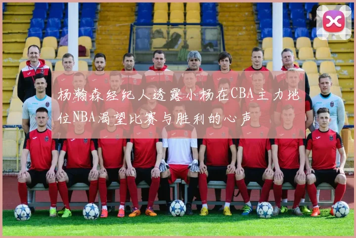 杨瀚森经纪人透露小杨在CBA主力地位NBA渴望比赛与胜利的心声