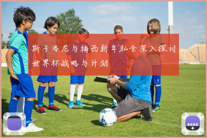 斯卡洛尼与梅西新年私会深入探讨世界杯战略与计划