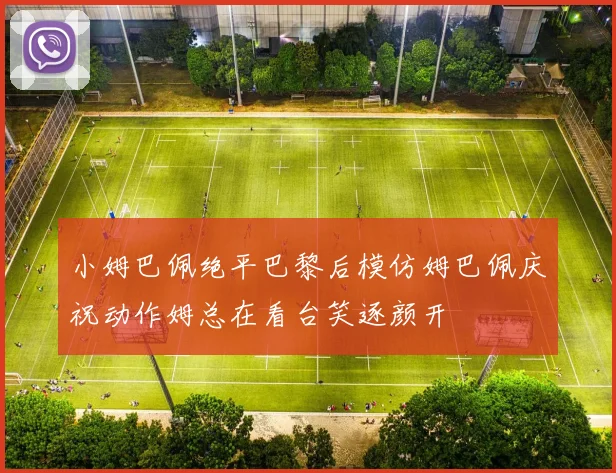 小姆巴佩绝平巴黎后模仿姆巴佩庆祝动作姆总在看台笑逐颜开