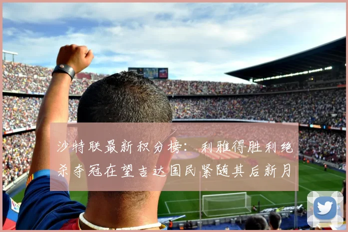 沙特联最新积分榜：利雅得胜利绝杀夺冠在望吉达国民紧随其后新月争夺激烈