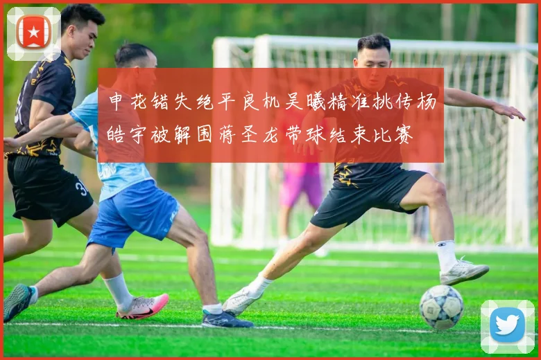 申花错失绝平良机吴曦精准挑传杨皓宇被解围蒋圣龙带球结束比赛