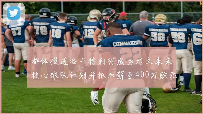 都体报道洛卡特利将成为尤文未来核心球队计划并拟加薪至400万欧元