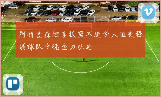 阿特金森坦言投篮不进令人沮丧强调球队今晚全力以赴