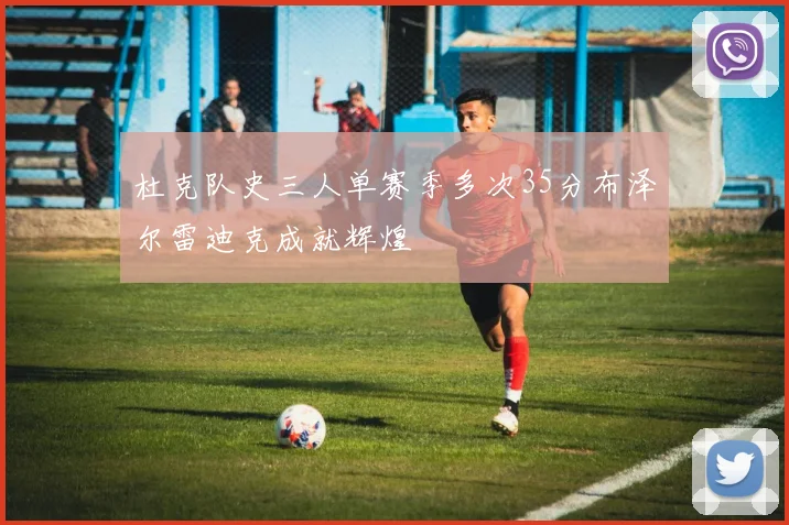 杜克队史三人单赛季多次35分布泽尔雷迪克成就辉煌