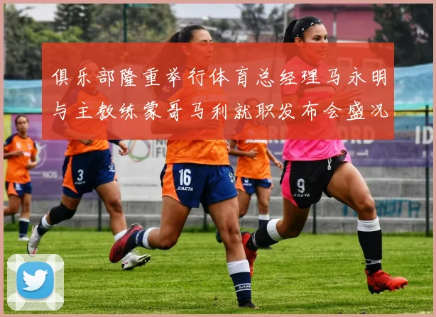 俱乐部隆重举行体育总经理马永明与主教练蒙哥马利就职发布会盛况回顾