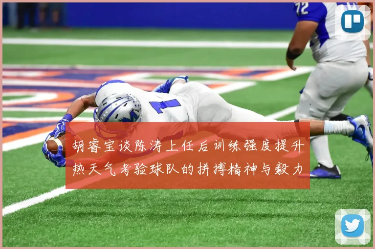 胡睿宝谈陈涛上任后训练强度提升热天气考验球队的拼搏精神与毅力