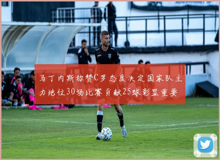马丁内斯称赞C罗态度决定国家队主力地位30场比赛贡献25球彰显重要性