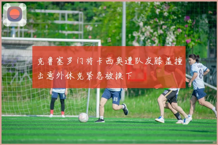 克鲁塞罗门将卡西奥遭队友膝盖撞击意外休克紧急被换下