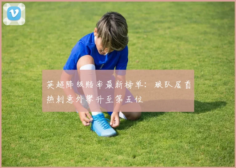 英超降级赔率最新榜单：狼队居首热刺意外攀升至第五位