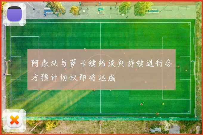 阿森纳与萨卡续约谈判持续进行各方预计协议即将达成