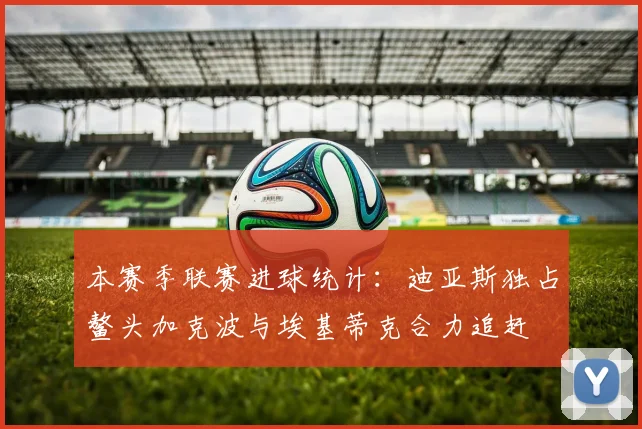 本赛季联赛进球统计：迪亚斯独占鳌头加克波与埃基蒂克合力追赶