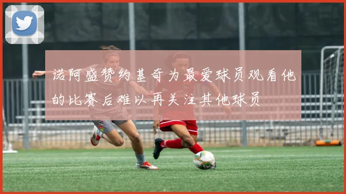 诺阿盛赞约基奇为最爱球员观看他的比赛后难以再关注其他球员