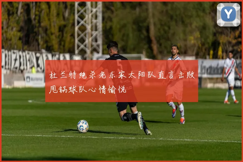 杜兰特绝杀老东家太阳队直言击败甩锅球队心情愉悦