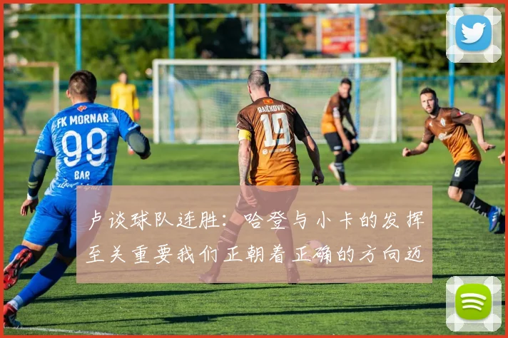 卢谈球队连胜：哈登与小卡的发挥至关重要我们正朝着正确的方向迈进
