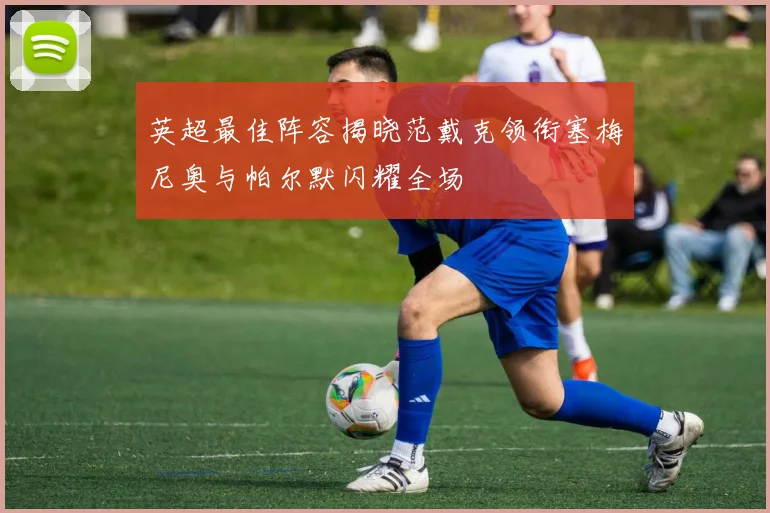 英超最佳阵容揭晓范戴克领衔塞梅尼奥与帕尔默闪耀全场