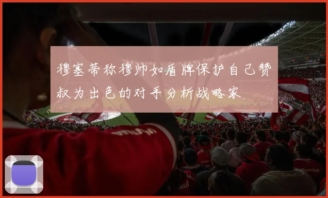 穆塞蒂称穆帅如盾牌保护自己赞囧叔为出色的对手分析战略家