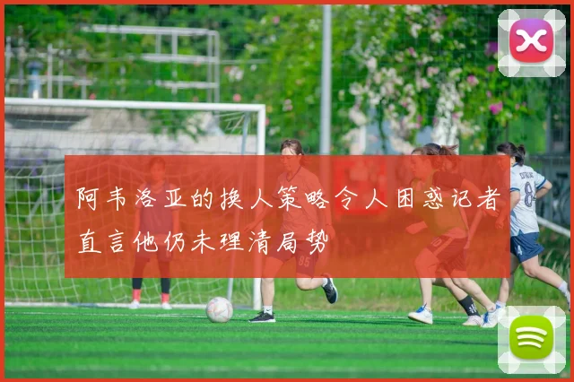 阿韦洛亚的换人策略令人困惑记者直言他仍未理清局势