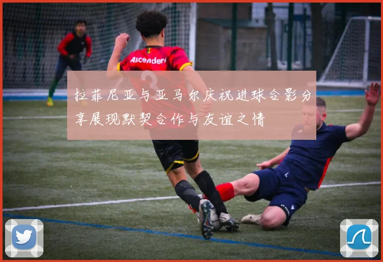 拉菲尼亚与亚马尔庆祝进球合影分享展现默契合作与友谊之情