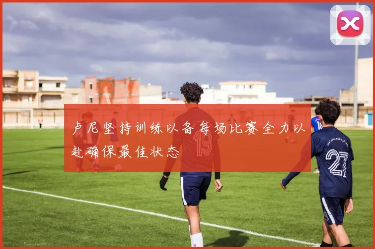 卢尼坚持训练以备每场比赛全力以赴确保最佳状态
